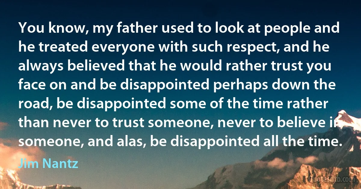 You know, my father used to look at people and he treated everyone with such respect, and he always believed that he would rather trust you face on and be disappointed perhaps down the road, be disappointed some of the time rather than never to trust someone, never to believe in someone, and alas, be disappointed all the time. (Jim Nantz)