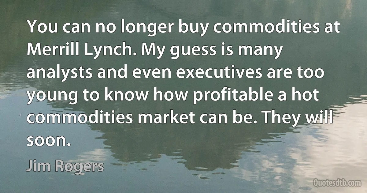 You can no longer buy commodities at Merrill Lynch. My guess is many analysts and even executives are too young to know how profitable a hot commodities market can be. They will soon. (Jim Rogers)