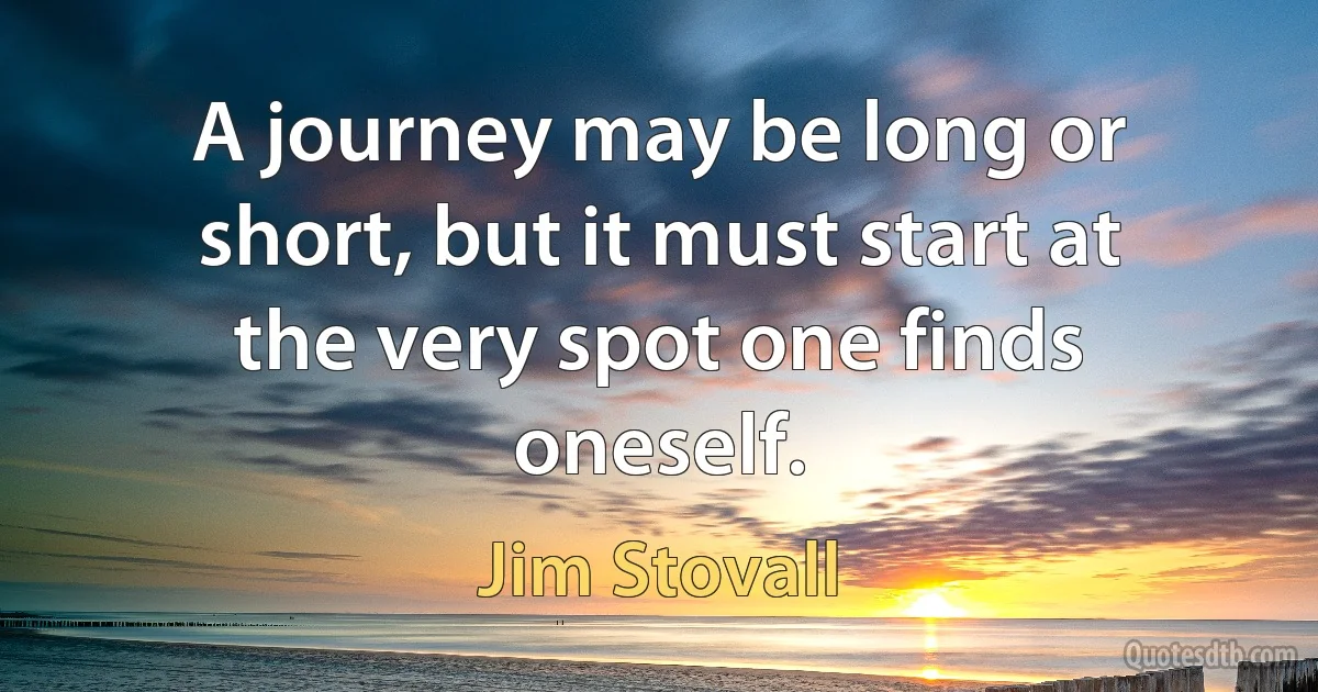 A journey may be long or short, but it must start at the very spot one finds oneself. (Jim Stovall)