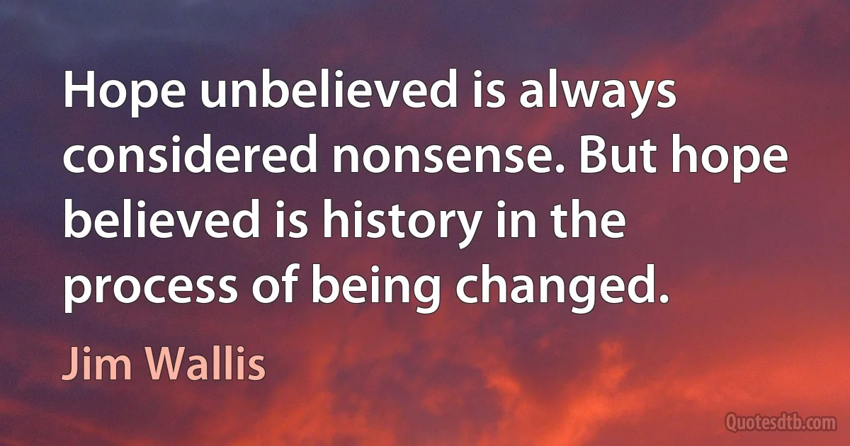 Hope unbelieved is always considered nonsense. But hope believed is history in the process of being changed. (Jim Wallis)