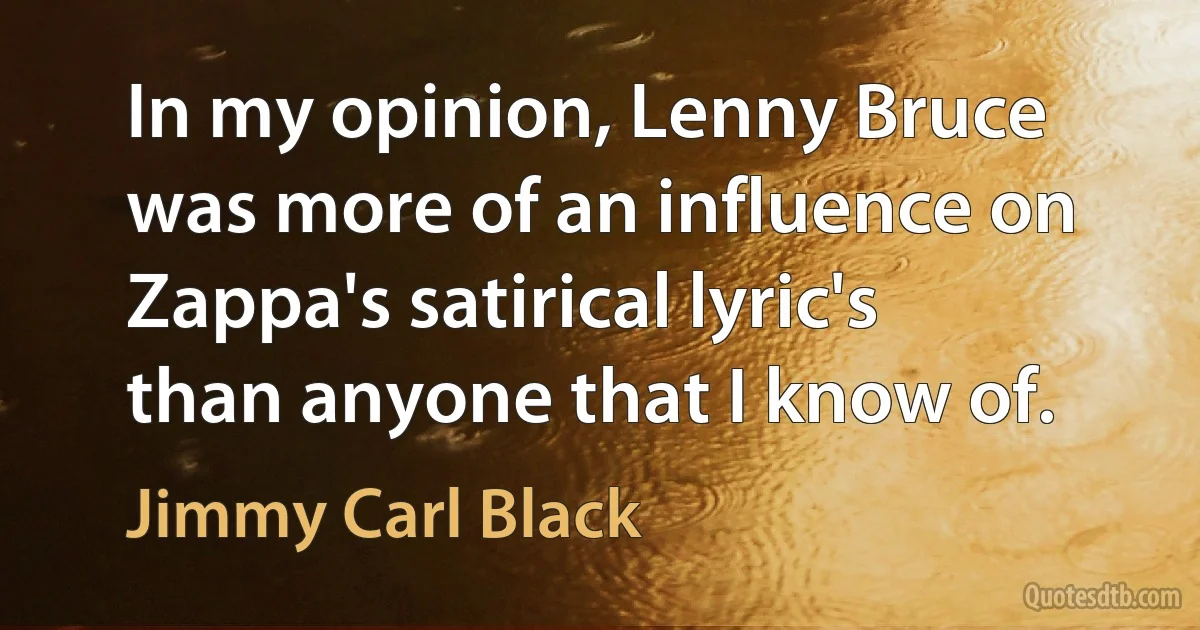 In my opinion, Lenny Bruce was more of an influence on Zappa's satirical lyric's than anyone that I know of. (Jimmy Carl Black)