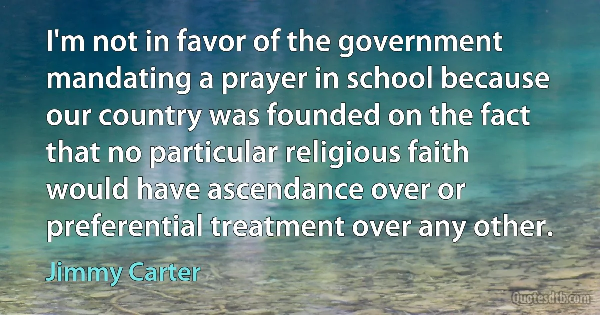 I'm not in favor of the government mandating a prayer in school because our country was founded on the fact that no particular religious faith would have ascendance over or preferential treatment over any other. (Jimmy Carter)