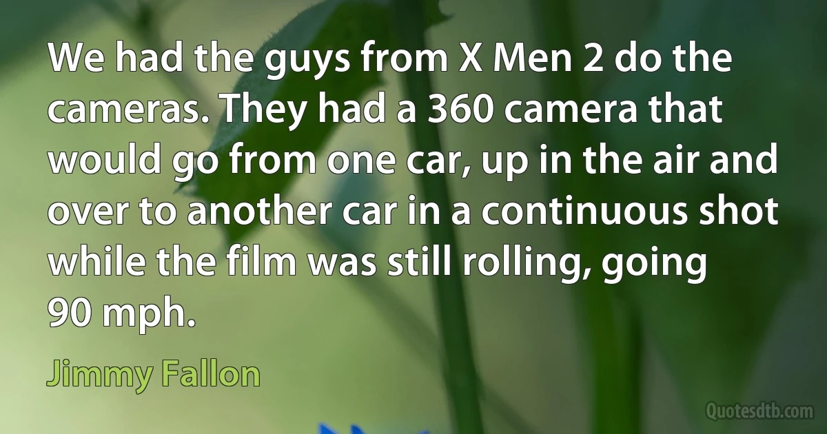 We had the guys from X Men 2 do the cameras. They had a 360 camera that would go from one car, up in the air and over to another car in a continuous shot while the film was still rolling, going 90 mph. (Jimmy Fallon)