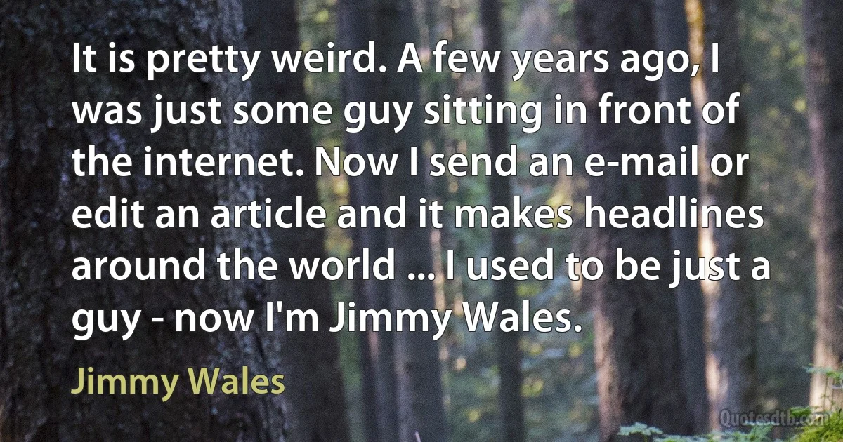 It is pretty weird. A few years ago, I was just some guy sitting in front of the internet. Now I send an e-mail or edit an article and it makes headlines around the world ... I used to be just a guy - now I'm Jimmy Wales. (Jimmy Wales)