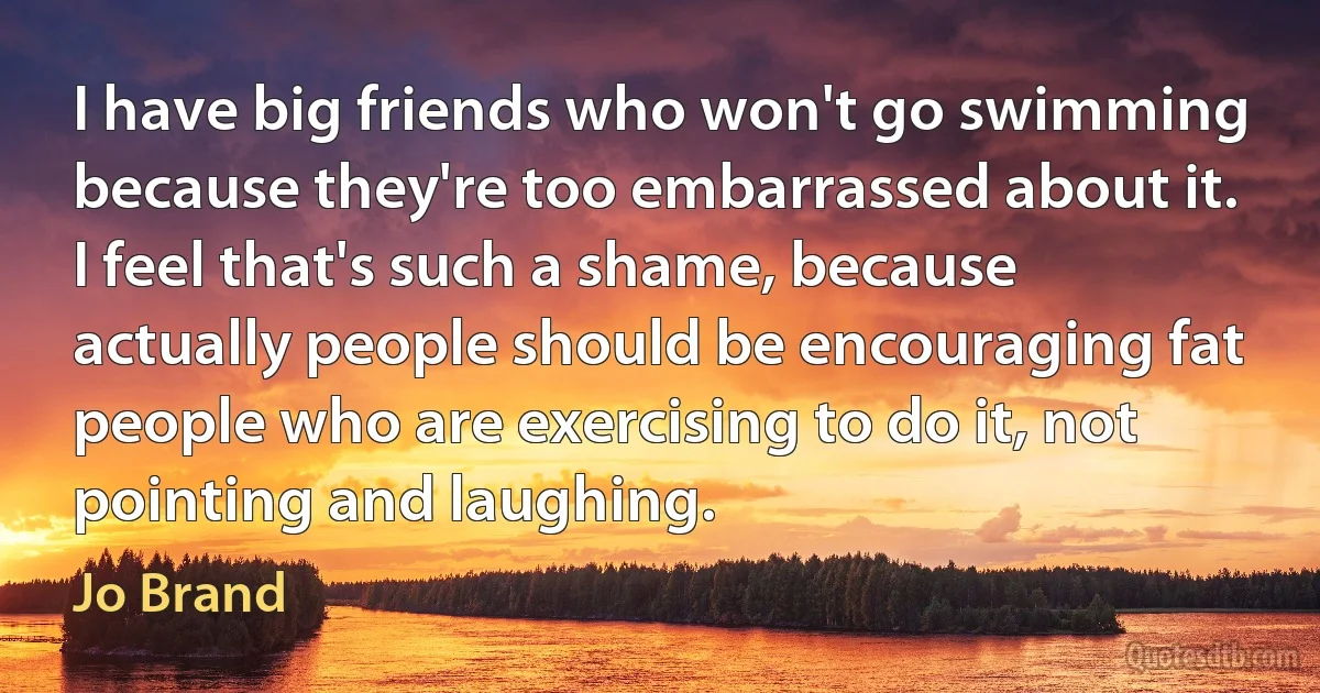 I have big friends who won't go swimming because they're too embarrassed about it. I feel that's such a shame, because actually people should be encouraging fat people who are exercising to do it, not pointing and laughing. (Jo Brand)