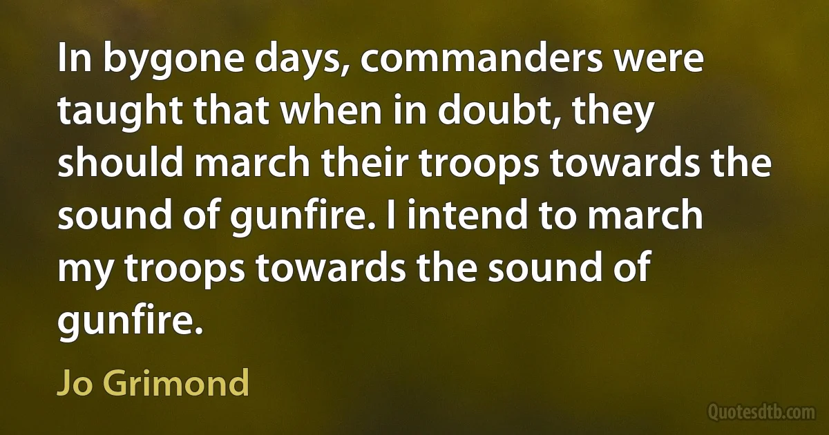 In bygone days, commanders were taught that when in doubt, they should march their troops towards the sound of gunfire. I intend to march my troops towards the sound of gunfire. (Jo Grimond)