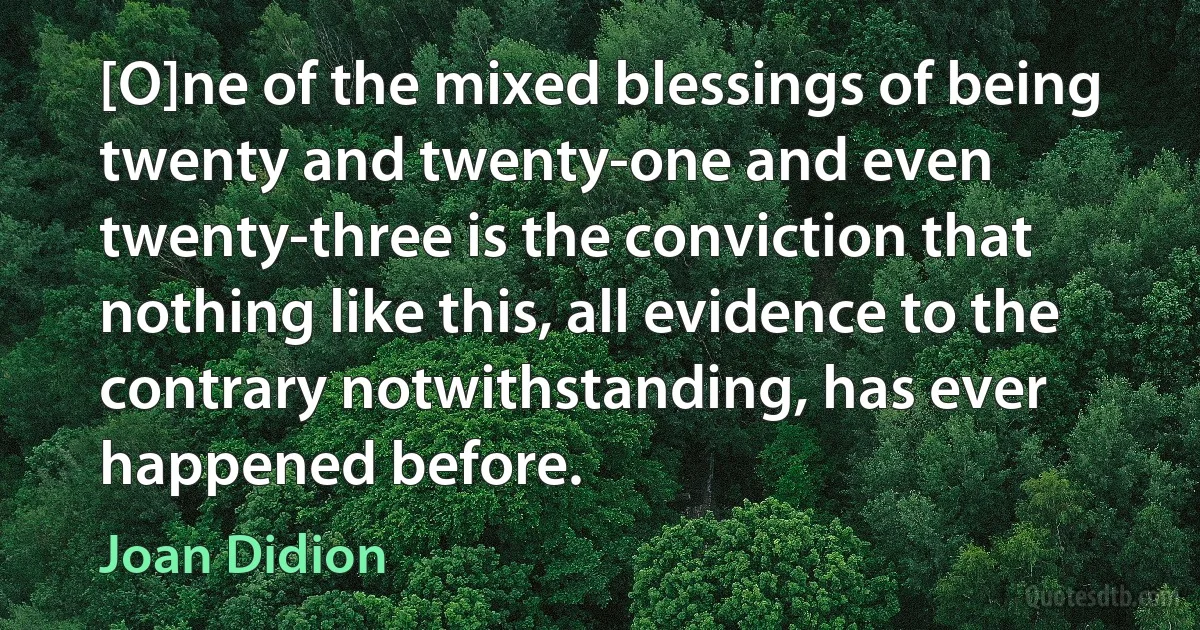 [O]ne of the mixed blessings of being twenty and twenty-one and even twenty-three is the conviction that nothing like this, all evidence to the contrary notwithstanding, has ever happened before. (Joan Didion)