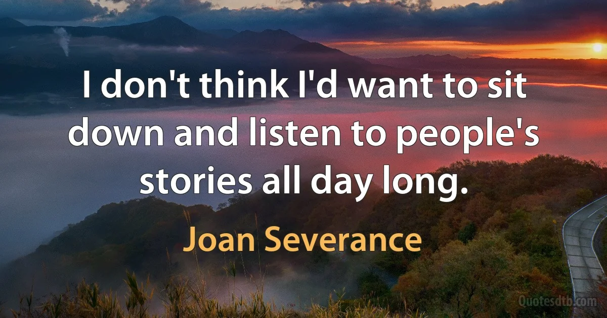 I don't think I'd want to sit down and listen to people's stories all day long. (Joan Severance)