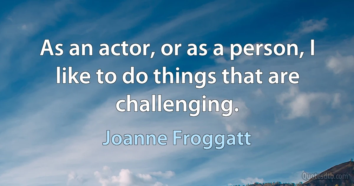 As an actor, or as a person, I like to do things that are challenging. (Joanne Froggatt)