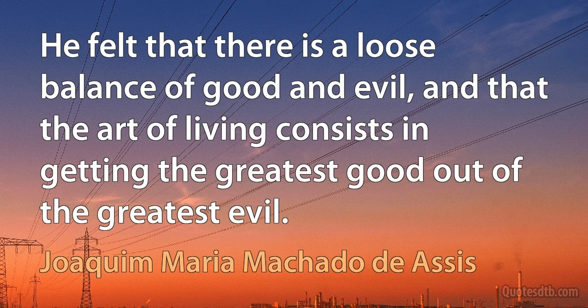 He felt that there is a loose balance of good and evil, and that the art of living consists in getting the greatest good out of the greatest evil. (Joaquim Maria Machado de Assis)