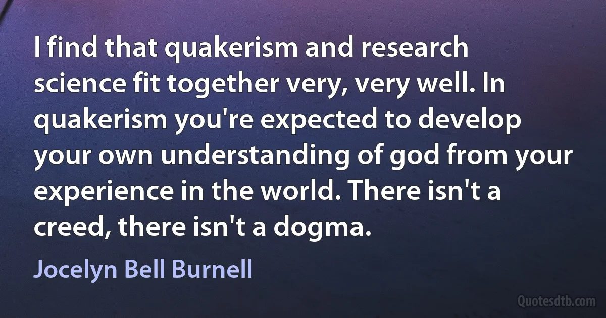 I find that quakerism and research science fit together very, very well. In quakerism you're expected to develop your own understanding of god from your experience in the world. There isn't a creed, there isn't a dogma. (Jocelyn Bell Burnell)