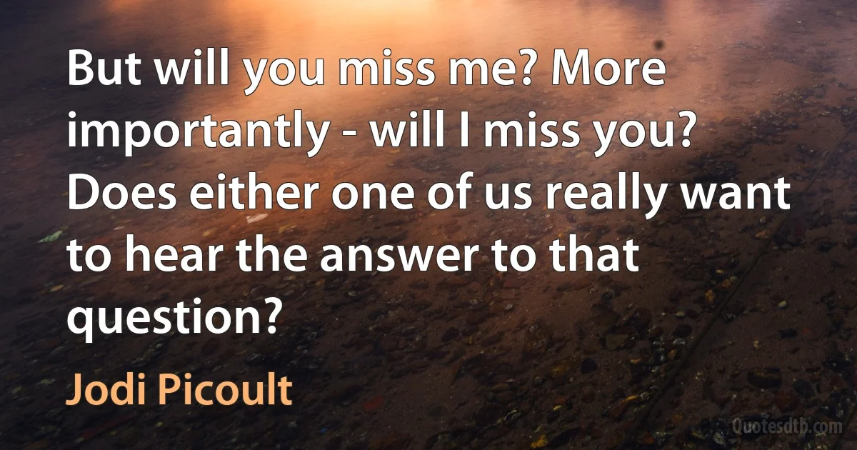 But will you miss me? More importantly - will I miss you? Does either one of us really want to hear the answer to that question? (Jodi Picoult)