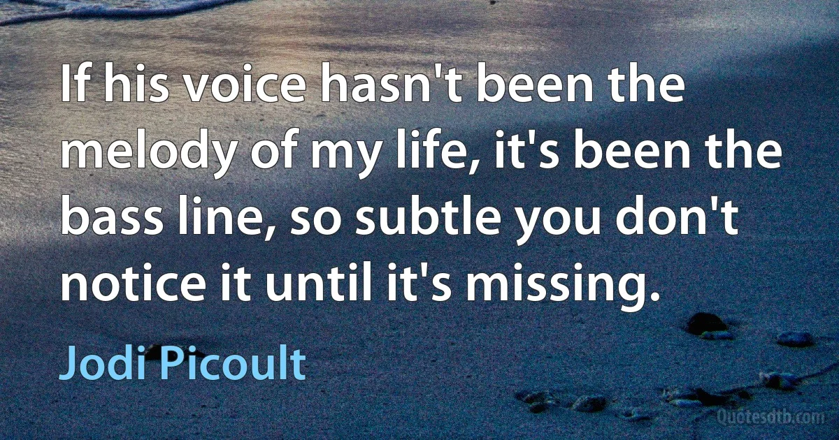 If his voice hasn't been the melody of my life, it's been the bass line, so subtle you don't notice it until it's missing. (Jodi Picoult)