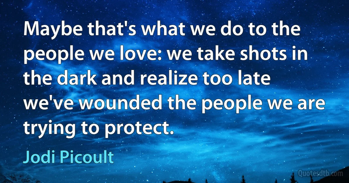 Maybe that's what we do to the people we love: we take shots in the dark and realize too late we've wounded the people we are trying to protect. (Jodi Picoult)