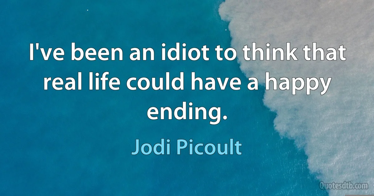 I've been an idiot to think that real life could have a happy ending. (Jodi Picoult)