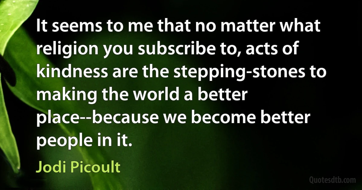 It seems to me that no matter what religion you subscribe to, acts of kindness are the stepping-stones to making the world a better place--because we become better people in it. (Jodi Picoult)