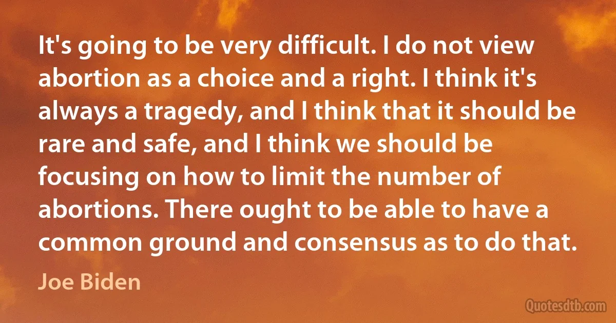 It's going to be very difficult. I do not view abortion as a choice and a right. I think it's always a tragedy, and I think that it should be rare and safe, and I think we should be focusing on how to limit the number of abortions. There ought to be able to have a common ground and consensus as to do that. (Joe Biden)