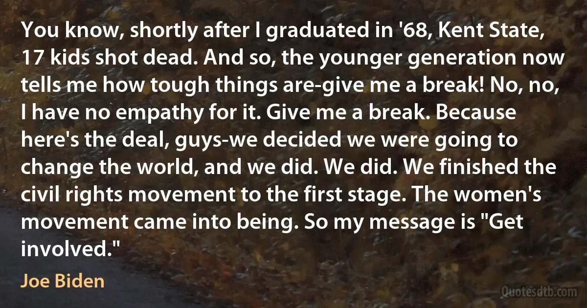 You know, shortly after I graduated in '68, Kent State, 17 kids shot dead. And so, the younger generation now tells me how tough things are-give me a break! No, no, I have no empathy for it. Give me a break. Because here's the deal, guys-we decided we were going to change the world, and we did. We did. We finished the civil rights movement to the first stage. The women's movement came into being. So my message is "Get involved." (Joe Biden)