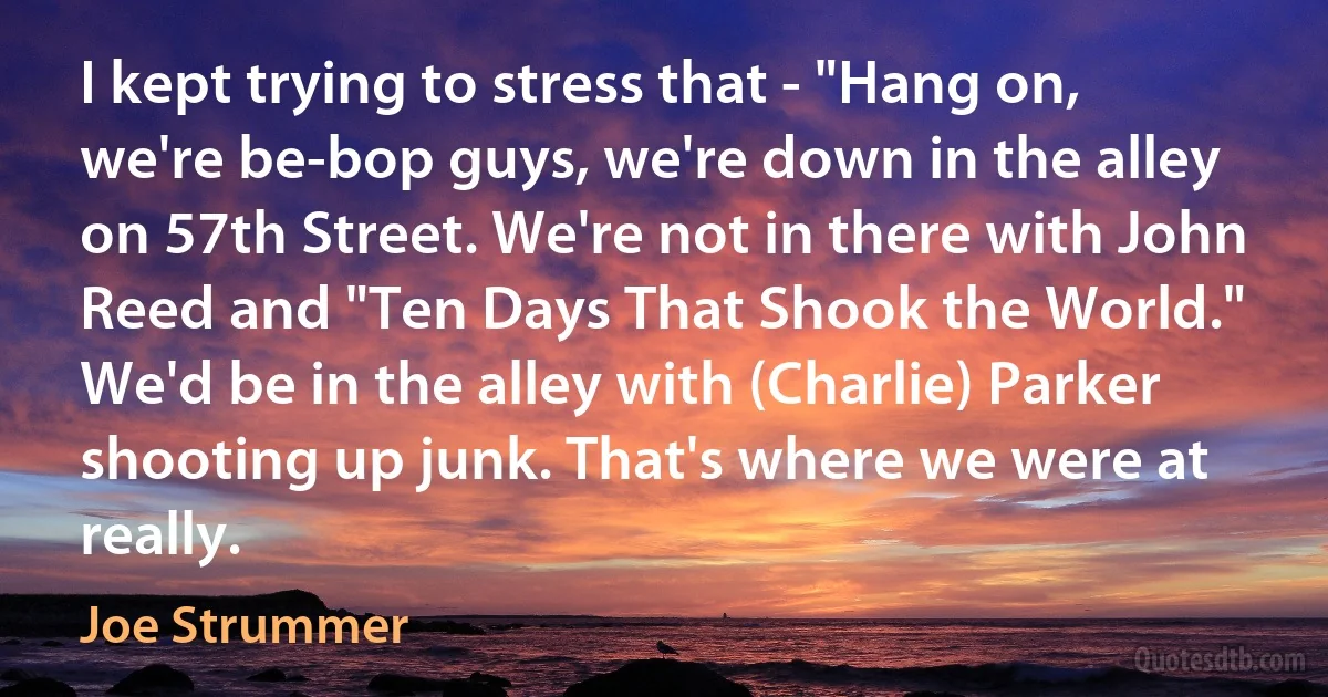 I kept trying to stress that - "Hang on, we're be-bop guys, we're down in the alley on 57th Street. We're not in there with John Reed and "Ten Days That Shook the World." We'd be in the alley with (Charlie) Parker shooting up junk. That's where we were at really. (Joe Strummer)