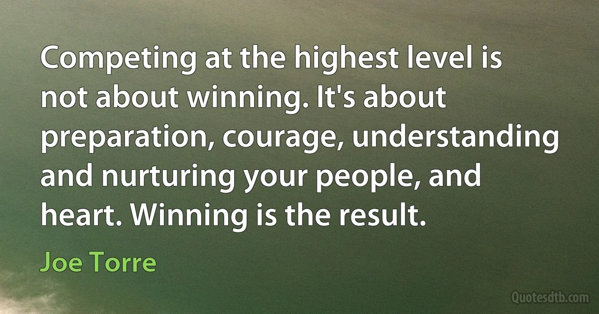 Competing at the highest level is not about winning. It's about preparation, courage, understanding and nurturing your people, and heart. Winning is the result. (Joe Torre)