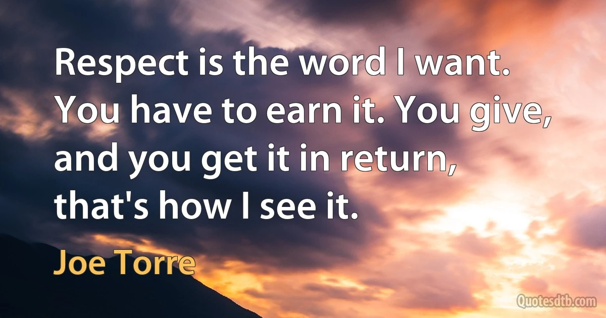 Respect is the word I want. You have to earn it. You give, and you get it in return, that's how I see it. (Joe Torre)