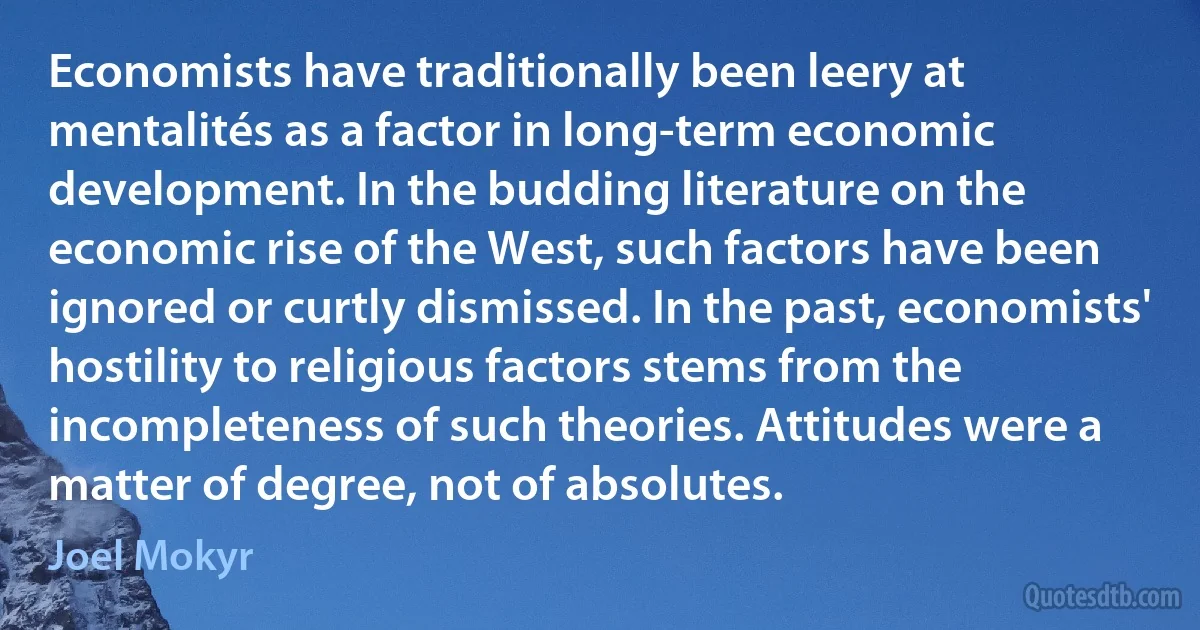 Economists have traditionally been leery at mentalités as a factor in long-term economic development. In the budding literature on the economic rise of the West, such factors have been ignored or curtly dismissed. In the past, economists' hostility to religious factors stems from the incompleteness of such theories. Attitudes were a matter of degree, not of absolutes. (Joel Mokyr)