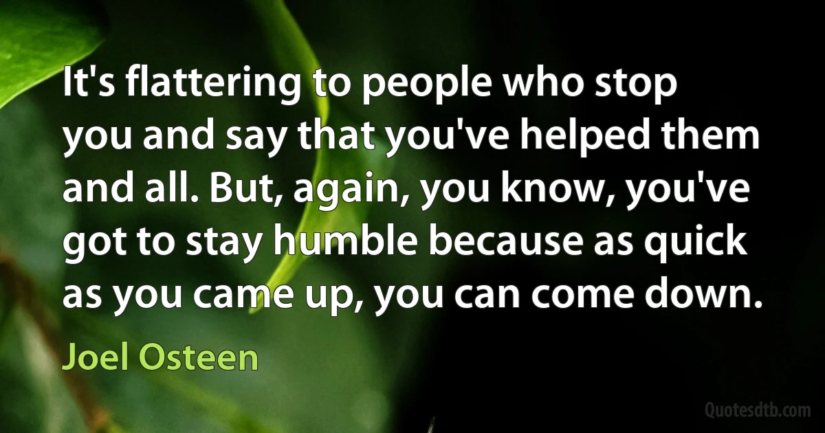 It's flattering to people who stop you and say that you've helped them and all. But, again, you know, you've got to stay humble because as quick as you came up, you can come down. (Joel Osteen)