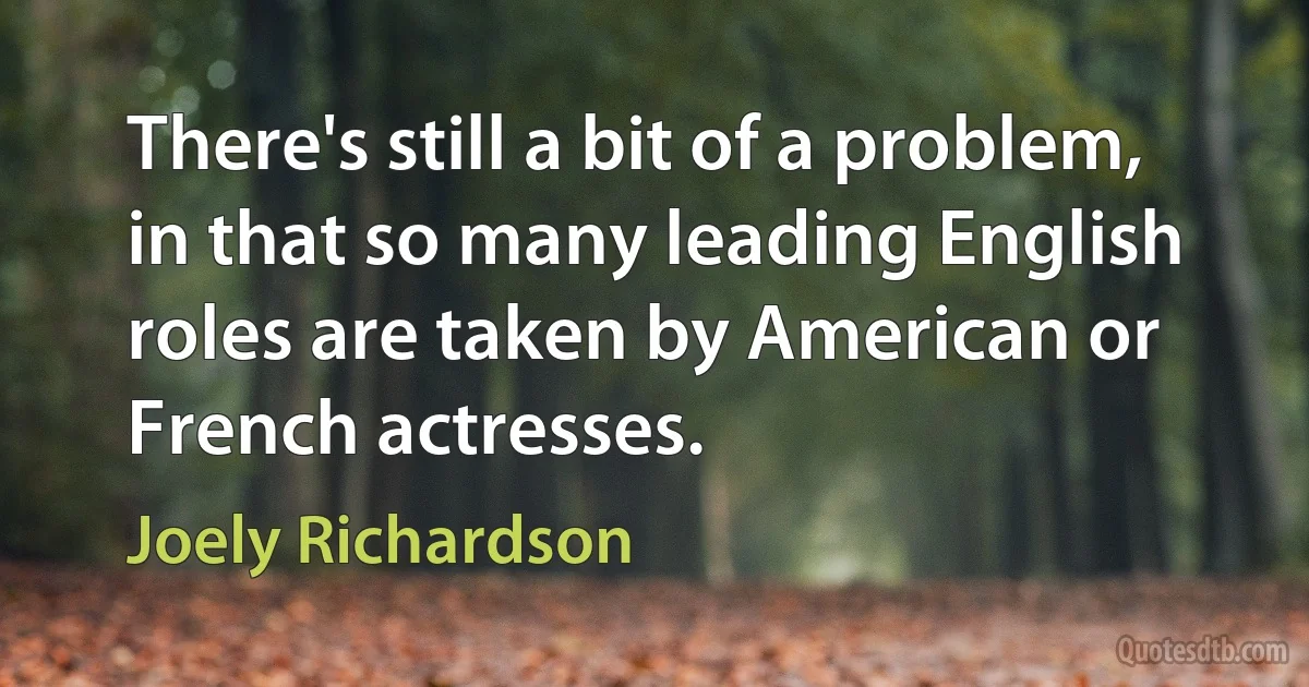 There's still a bit of a problem, in that so many leading English roles are taken by American or French actresses. (Joely Richardson)