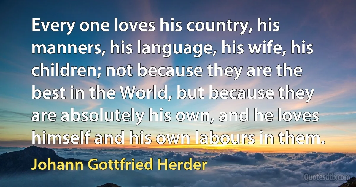 Every one loves his country, his manners, his language, his wife, his children; not because they are the best in the World, but because they are absolutely his own, and he loves himself and his own labours in them. (Johann Gottfried Herder)