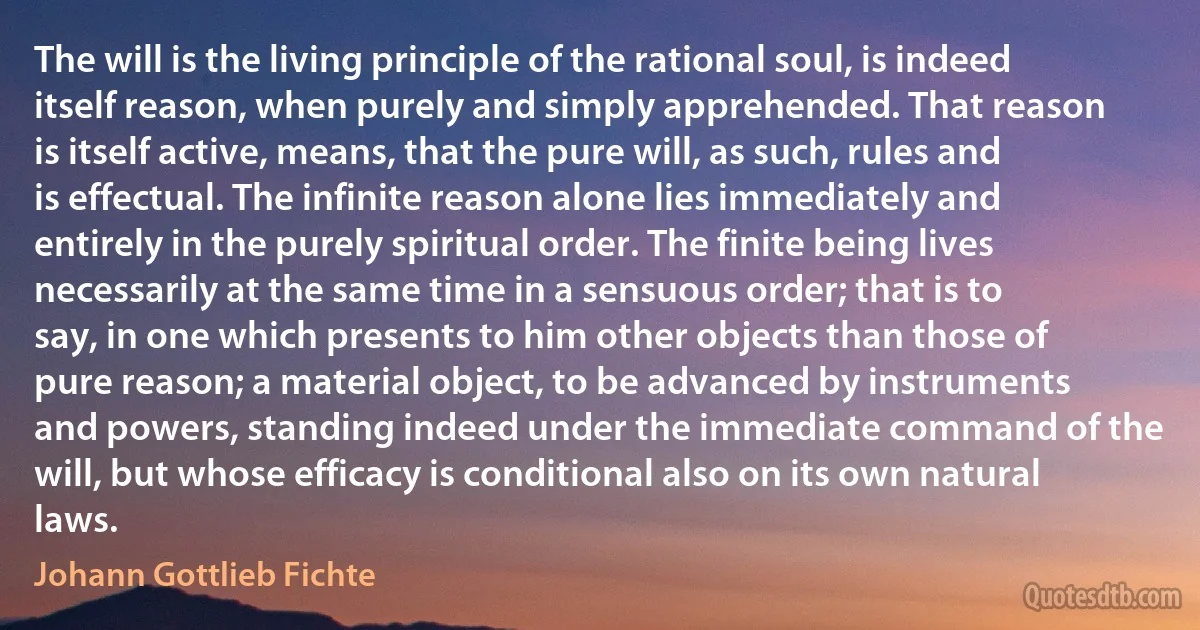 The will is the living principle of the rational soul, is indeed itself reason, when purely and simply apprehended. That reason is itself active, means, that the pure will, as such, rules and is effectual. The infinite reason alone lies immediately and entirely in the purely spiritual order. The finite being lives necessarily at the same time in a sensuous order; that is to say, in one which presents to him other objects than those of pure reason; a material object, to be advanced by instruments and powers, standing indeed under the immediate command of the will, but whose efficacy is conditional also on its own natural laws. (Johann Gottlieb Fichte)