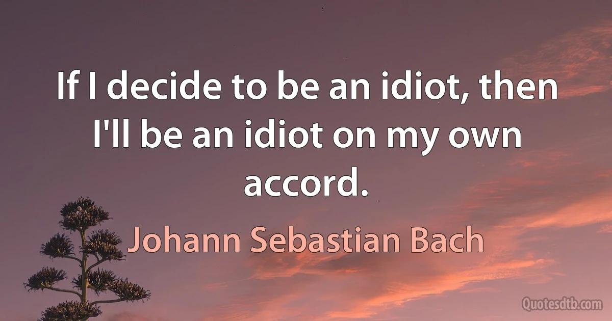 If I decide to be an idiot, then I'll be an idiot on my own accord. (Johann Sebastian Bach)