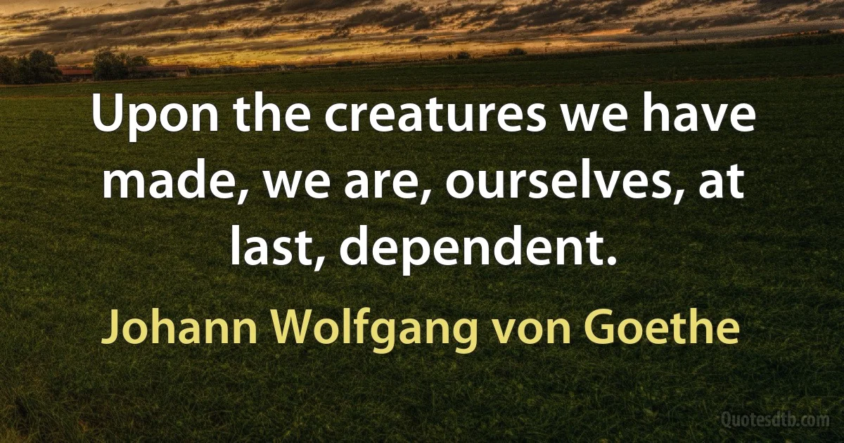 Upon the creatures we have made, we are, ourselves, at last, dependent. (Johann Wolfgang von Goethe)