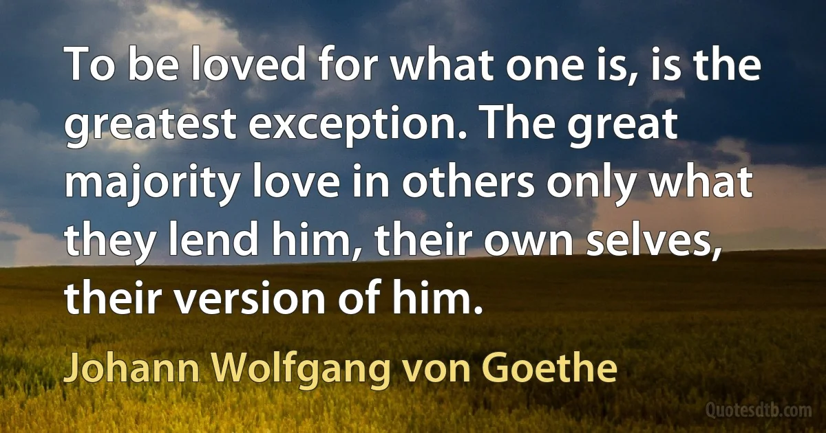 To be loved for what one is, is the greatest exception. The great majority love in others only what they lend him, their own selves, their version of him. (Johann Wolfgang von Goethe)