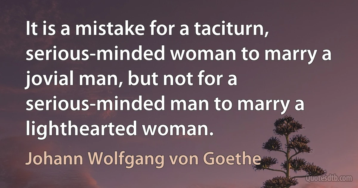 It is a mistake for a taciturn, serious-minded woman to marry a jovial man, but not for a serious-minded man to marry a lighthearted woman. (Johann Wolfgang von Goethe)