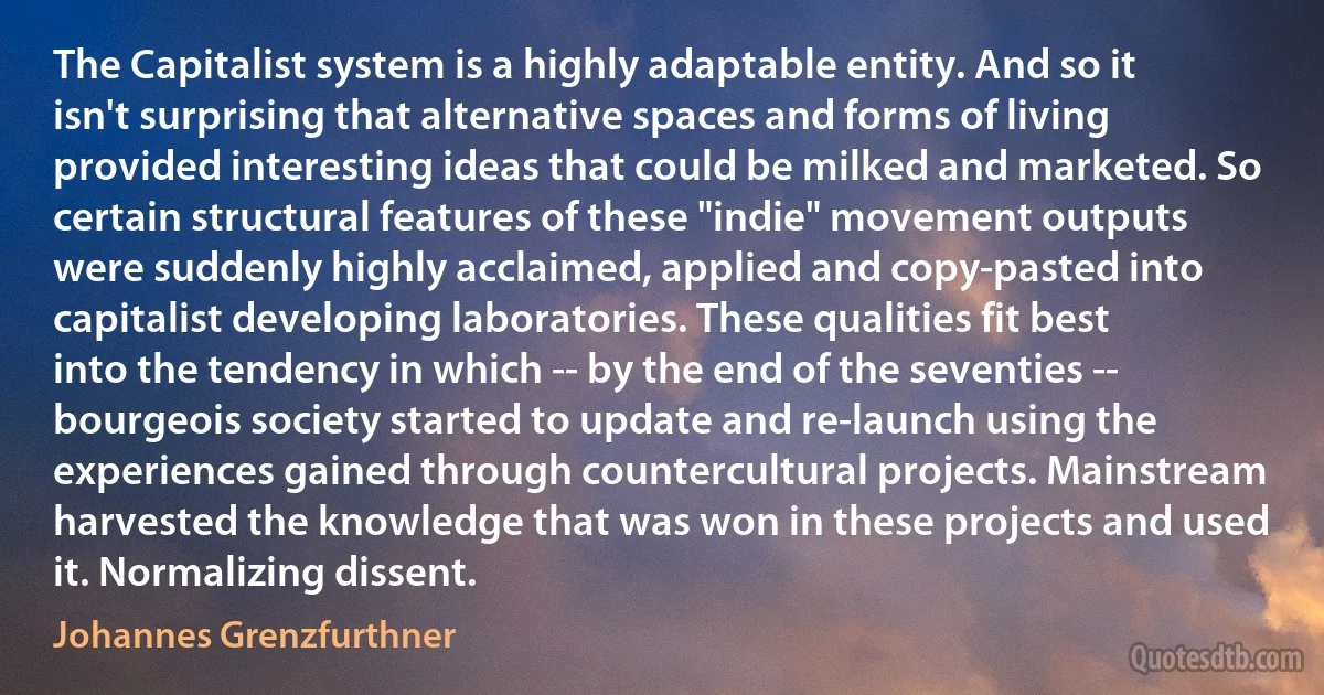 The Capitalist system is a highly adaptable entity. And so it isn't surprising that alternative spaces and forms of living provided interesting ideas that could be milked and marketed. So certain structural features of these "indie" movement outputs were suddenly highly acclaimed, applied and copy-pasted into capitalist developing laboratories. These qualities fit best into the tendency in which -- by the end of the seventies -- bourgeois society started to update and re-launch using the experiences gained through countercultural projects. Mainstream harvested the knowledge that was won in these projects and used it. Normalizing dissent. (Johannes Grenzfurthner)