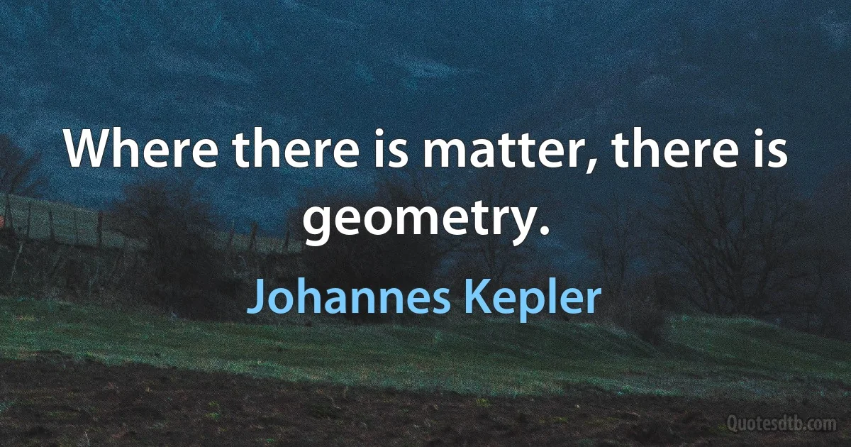 Where there is matter, there is geometry. (Johannes Kepler)