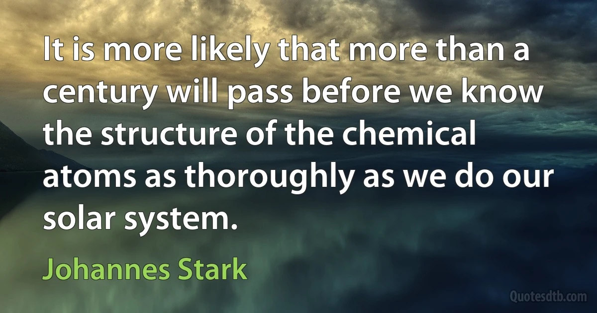 It is more likely that more than a century will pass before we know the structure of the chemical atoms as thoroughly as we do our solar system. (Johannes Stark)