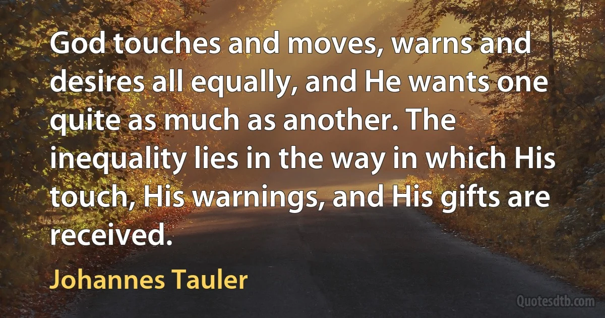 God touches and moves, warns and desires all equally, and He wants one quite as much as another. The inequality lies in the way in which His touch, His warnings, and His gifts are received. (Johannes Tauler)