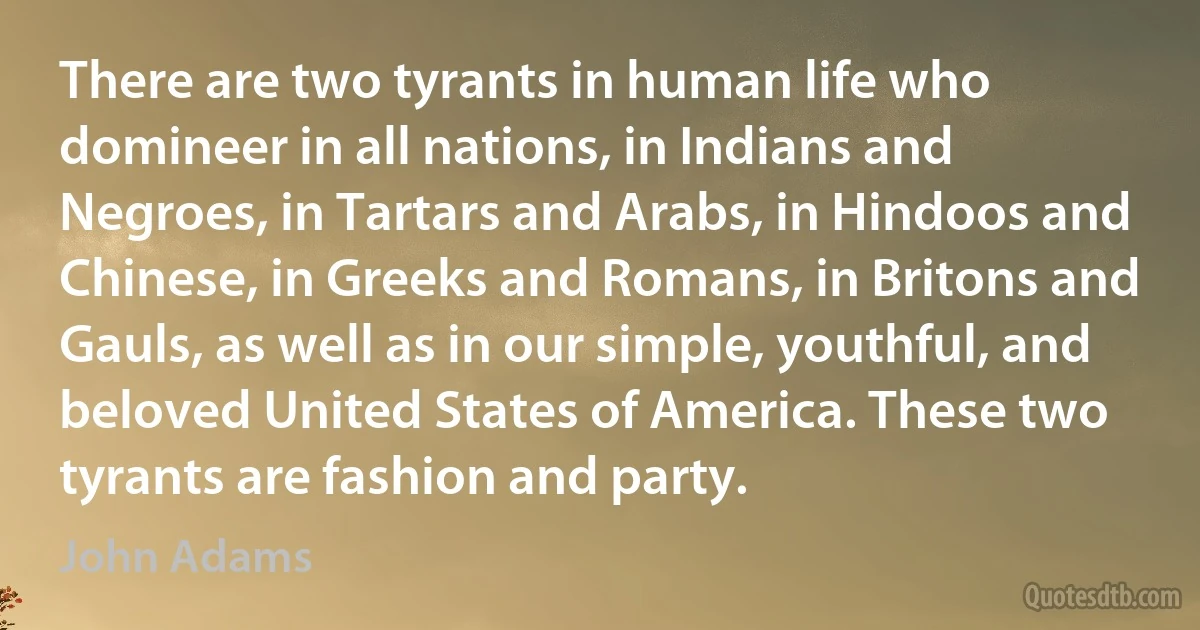 There are two tyrants in human life who domineer in all nations, in Indians and Negroes, in Tartars and Arabs, in Hindoos and Chinese, in Greeks and Romans, in Britons and Gauls, as well as in our simple, youthful, and beloved United States of America. These two tyrants are fashion and party. (John Adams)