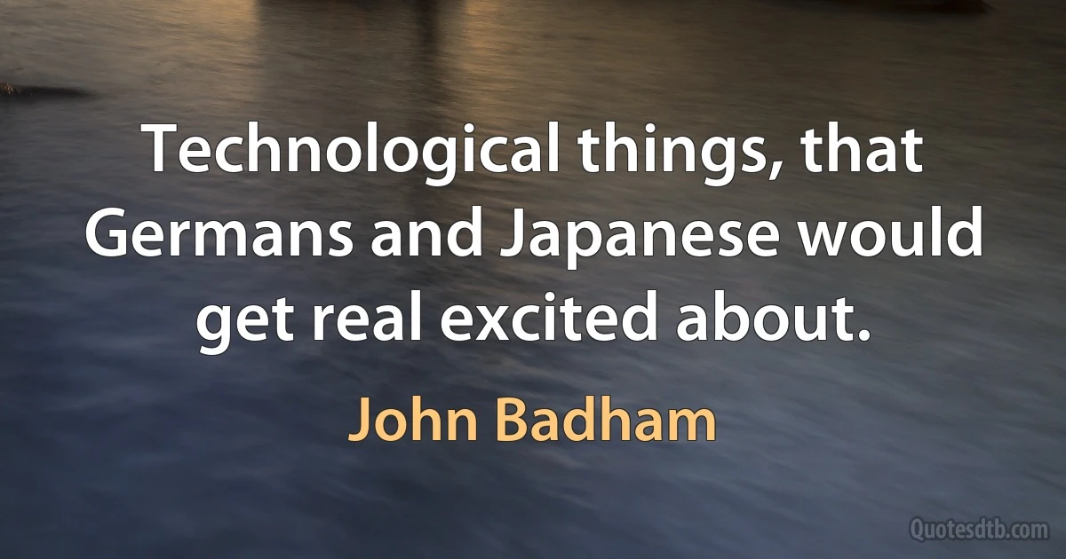 Technological things, that Germans and Japanese would get real excited about. (John Badham)