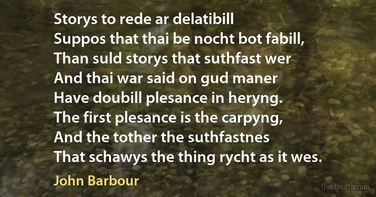 Storys to rede ar delatibill
Suppos that thai be nocht bot fabill,
Than suld storys that suthfast wer
And thai war said on gud maner
Have doubill plesance in heryng.
The first plesance is the carpyng,
And the tother the suthfastnes
That schawys the thing rycht as it wes. (John Barbour)