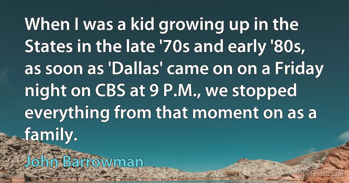 When I was a kid growing up in the States in the late '70s and early '80s, as soon as 'Dallas' came on on a Friday night on CBS at 9 P.M., we stopped everything from that moment on as a family. (John Barrowman)