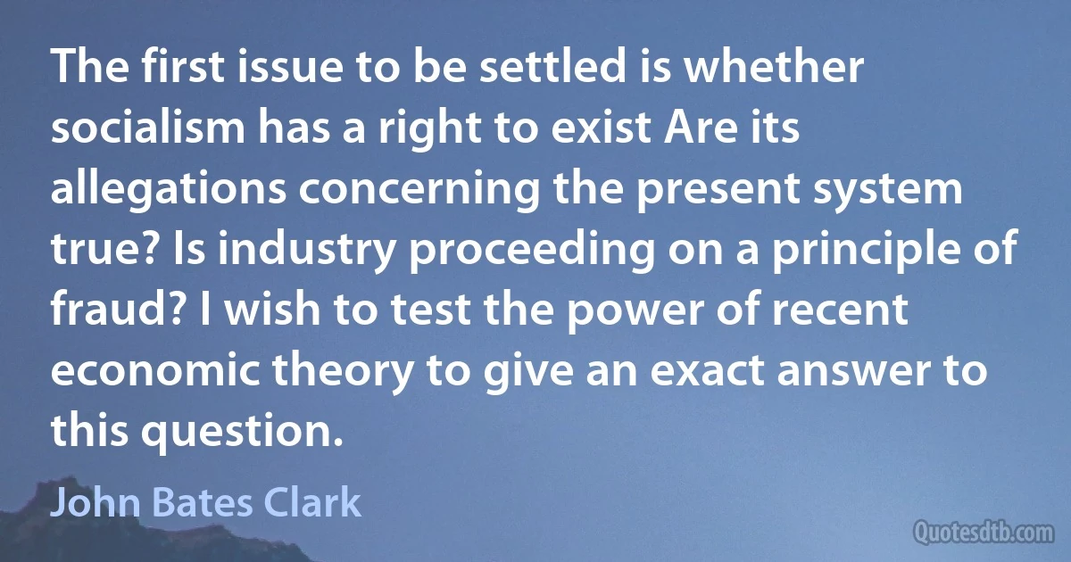 The first issue to be settled is whether socialism has a right to exist Are its allegations concerning the present system true? Is industry proceeding on a principle of fraud? I wish to test the power of recent economic theory to give an exact answer to this question. (John Bates Clark)