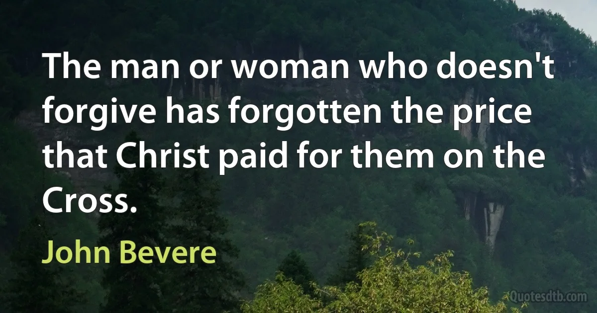 The man or woman who doesn't forgive has forgotten the price that Christ paid for them on the Cross. (John Bevere)