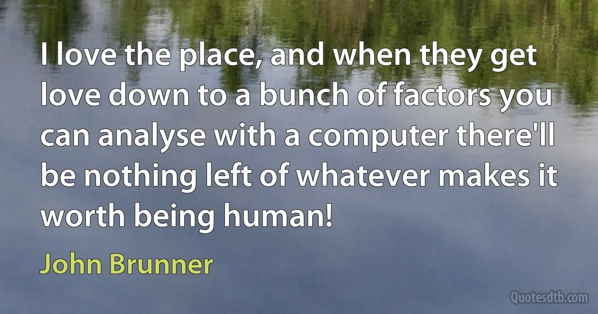 I love the place, and when they get love down to a bunch of factors you can analyse with a computer there'll be nothing left of whatever makes it worth being human! (John Brunner)