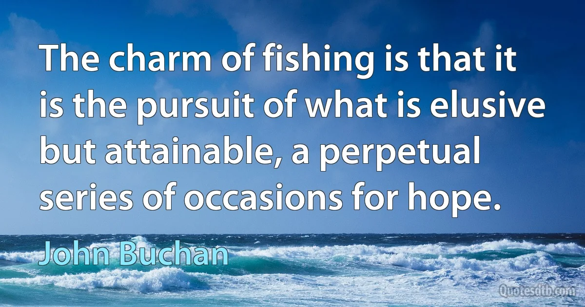 The charm of fishing is that it is the pursuit of what is elusive but attainable, a perpetual series of occasions for hope. (John Buchan)