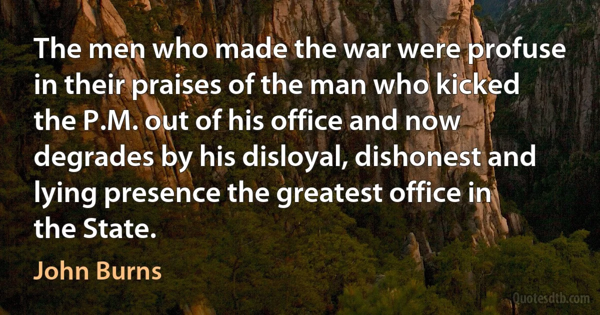 The men who made the war were profuse in their praises of the man who kicked the P.M. out of his office and now degrades by his disloyal, dishonest and lying presence the greatest office in the State. (John Burns)