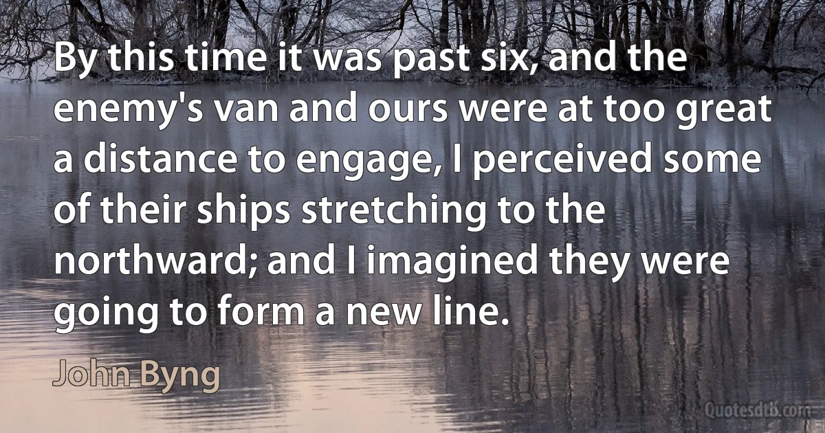 By this time it was past six, and the enemy's van and ours were at too great a distance to engage, I perceived some of their ships stretching to the northward; and I imagined they were going to form a new line. (John Byng)