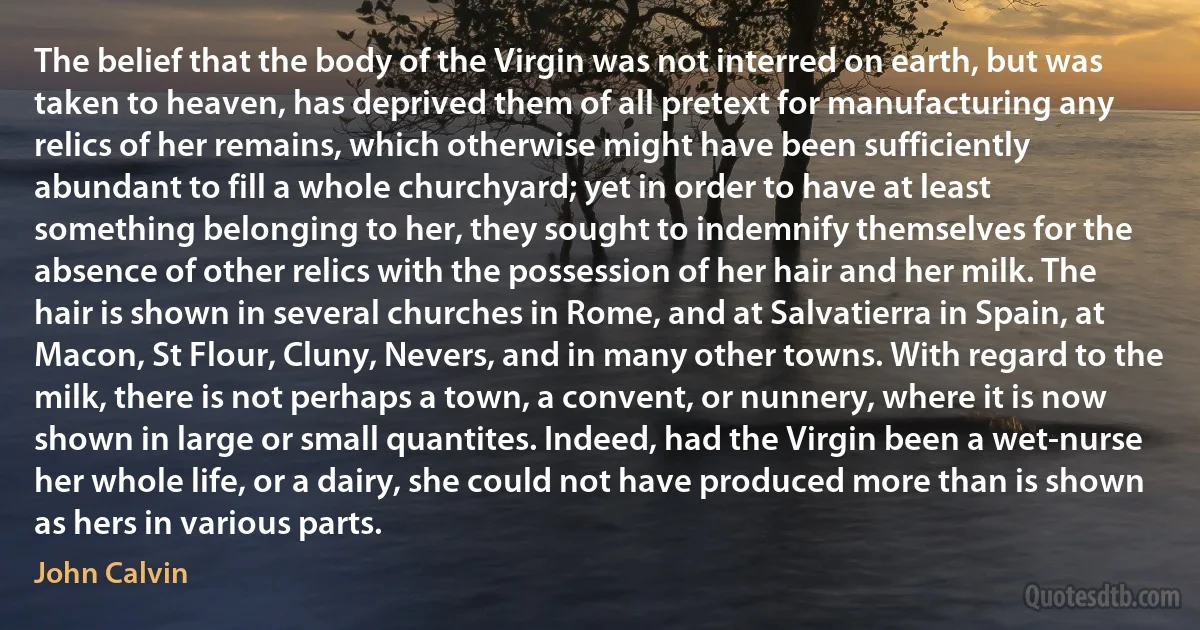 The belief that the body of the Virgin was not interred on earth, but was taken to heaven, has deprived them of all pretext for manufacturing any relics of her remains, which otherwise might have been sufficiently abundant to fill a whole churchyard; yet in order to have at least something belonging to her, they sought to indemnify themselves for the absence of other relics with the possession of her hair and her milk. The hair is shown in several churches in Rome, and at Salvatierra in Spain, at Macon, St Flour, Cluny, Nevers, and in many other towns. With regard to the milk, there is not perhaps a town, a convent, or nunnery, where it is now shown in large or small quantites. Indeed, had the Virgin been a wet-nurse her whole life, or a dairy, she could not have produced more than is shown as hers in various parts. (John Calvin)