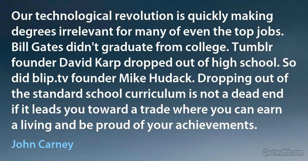 Our technological revolution is quickly making degrees irrelevant for many of even the top jobs. Bill Gates didn't graduate from college. Tumblr founder David Karp dropped out of high school. So did blip.tv founder Mike Hudack. Dropping out of the standard school curriculum is not a dead end if it leads you toward a trade where you can earn a living and be proud of your achievements. (John Carney)